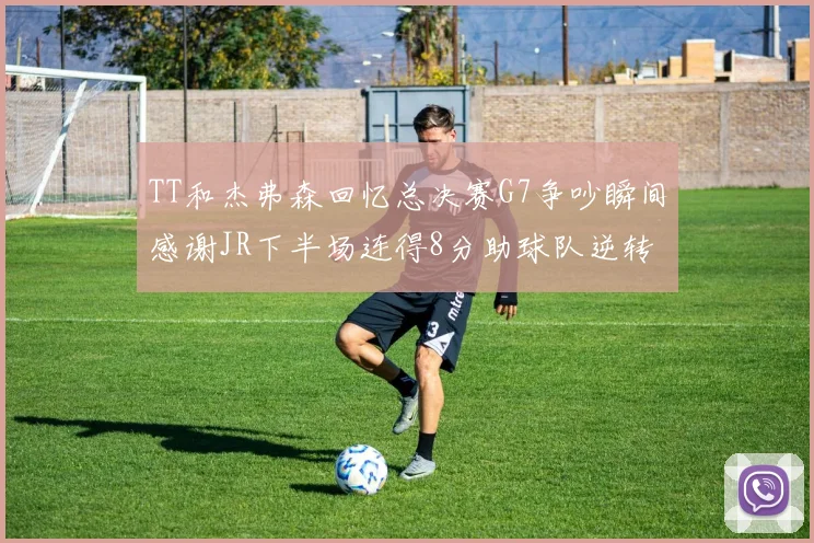 TT和杰弗森回忆总决赛G7争吵瞬间感谢JR下半场连得8分助球队逆转