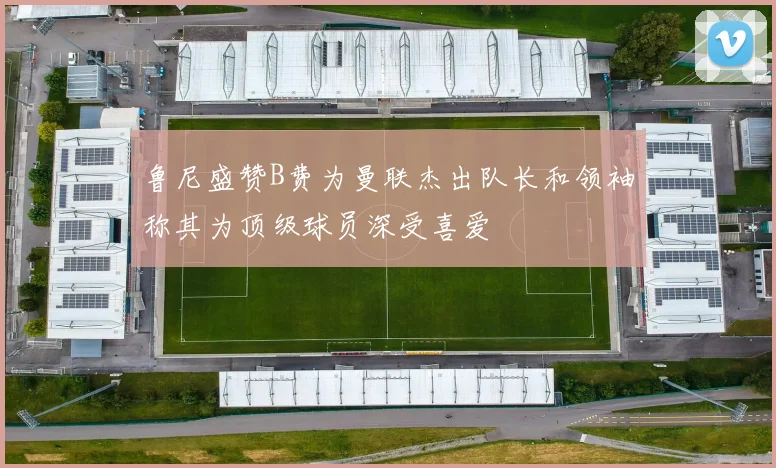鲁尼盛赞B费为曼联杰出队长和领袖称其为顶级球员深受喜爱