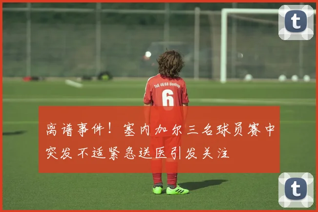 离谱事件！塞内加尔三名球员赛中突发不适紧急送医引发关注