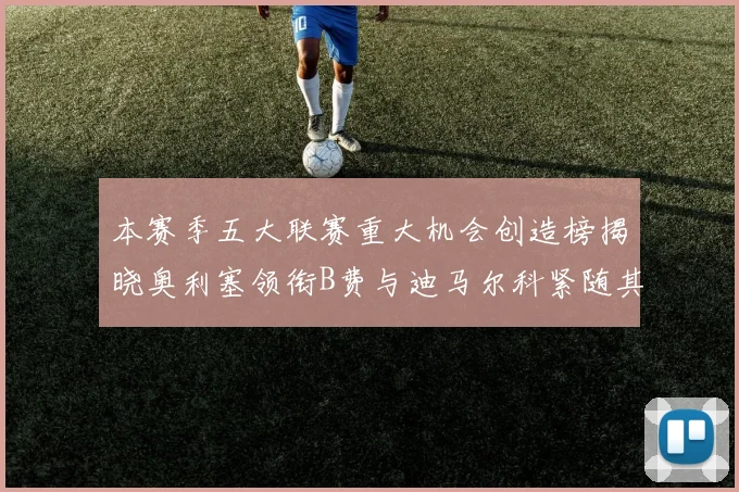 本赛季五大联赛重大机会创造榜揭晓奥利塞领衔B费与迪马尔科紧随其后