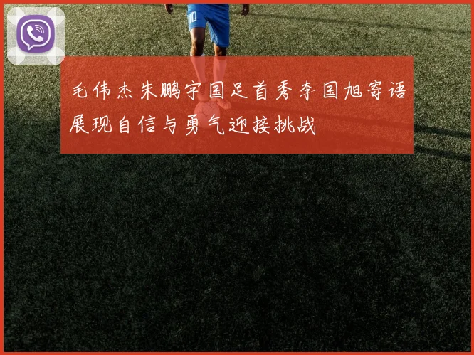 毛伟杰朱鹏宇国足首秀李国旭寄语展现自信与勇气迎接挑战