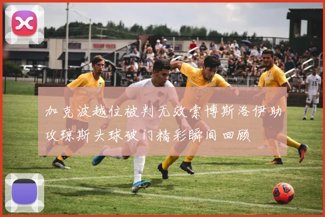 加克波越位被判无效索博斯洛伊助攻琼斯头球破门精彩瞬间回顾