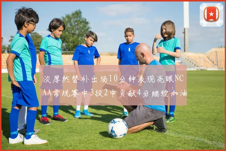 淡厚然替补出场10分钟表现亮眼NCAA常规赛中3投2中贡献4分继续加油