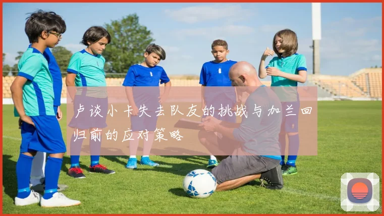 卢谈小卡失去队友的挑战与加兰回归前的应对策略