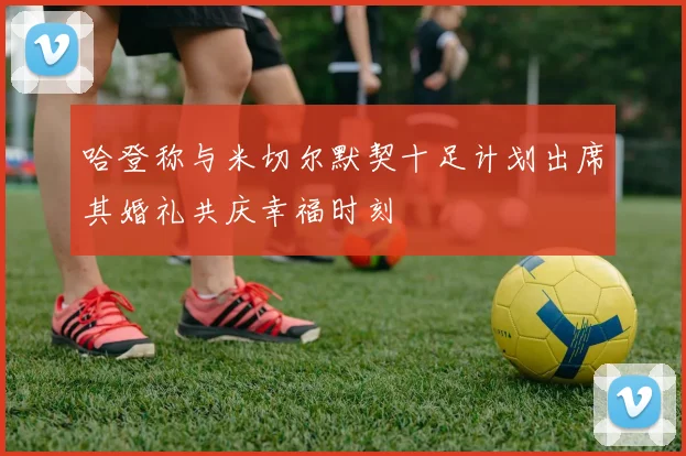 哈登称与米切尔默契十足计划出席其婚礼共庆幸福时刻