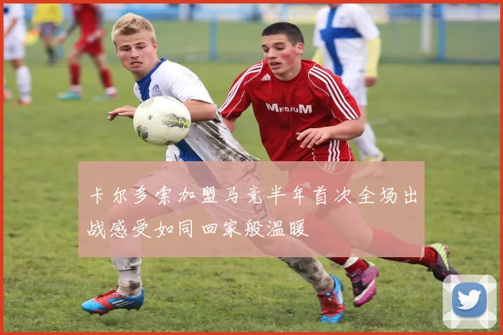 卡尔多索加盟马竞半年首次全场出战感受如同回家般温暖