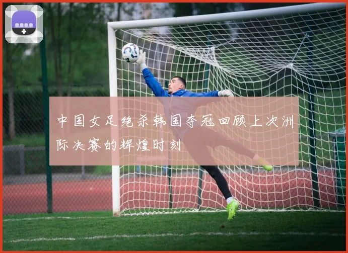 中国女足绝杀韩国夺冠回顾上次洲际决赛的辉煌时刻