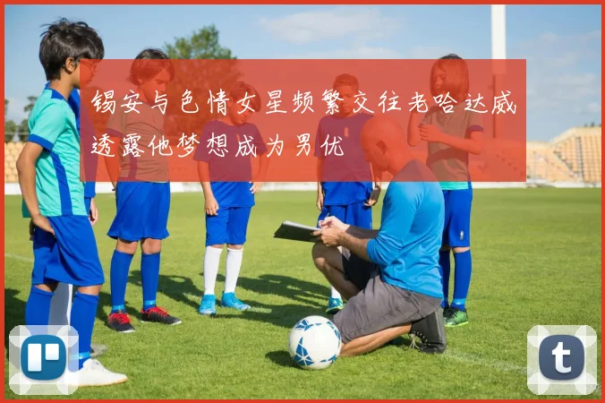 锡安与色情女星频繁交往老哈达威透露他梦想成为男优