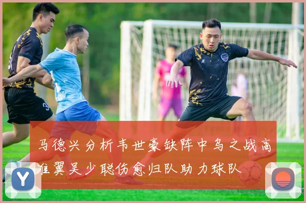 马德兴分析韦世豪缺阵中乌之战高准翼吴少聪伤愈归队助力球队