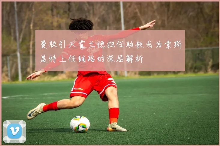 曼联引入霍兰德担任助教或为索斯盖特上任铺路的深层解析