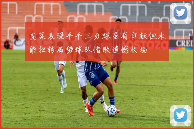 克莱表现平平三分球虽有贡献但未能扭转局势球队惜败遗憾收场