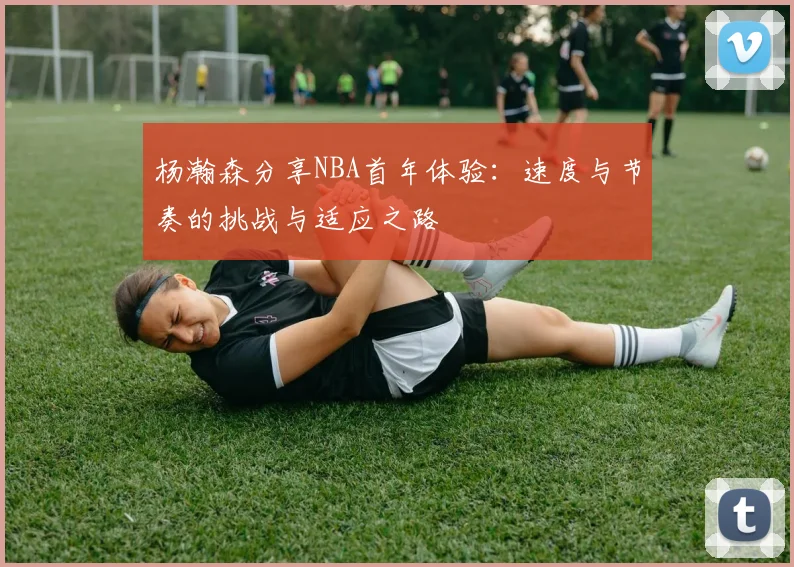 杨瀚森分享NBA首年体验：速度与节奏的挑战与适应之路