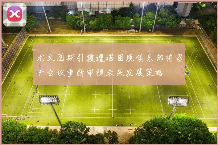 尤文图斯引援遭遇困境俱乐部将召开会议重新审视未来发展策略