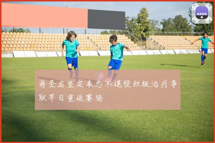蒋圣龙坚定表态不退役积极治疗争取早日重返赛场