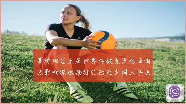 蒂特坦言上届世界杯被克罗地亚淘汰影响深远期待巴西至少闯入半决赛