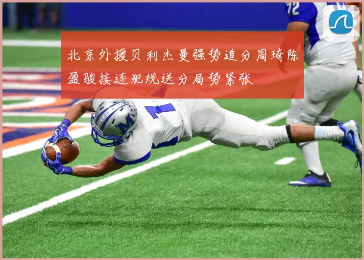 北京外援贝利杰曼强势追分周琦陈盈骏接连犯规送分局势紧张