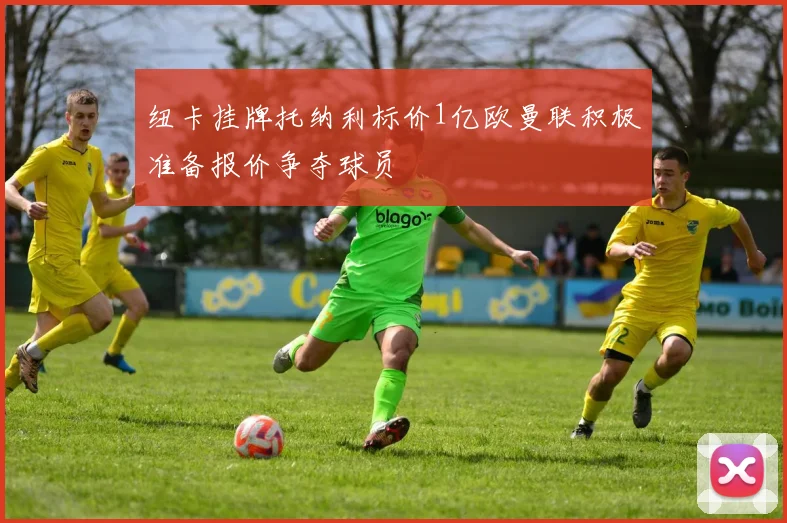 纽卡挂牌托纳利标价1亿欧曼联积极准备报价争夺球员