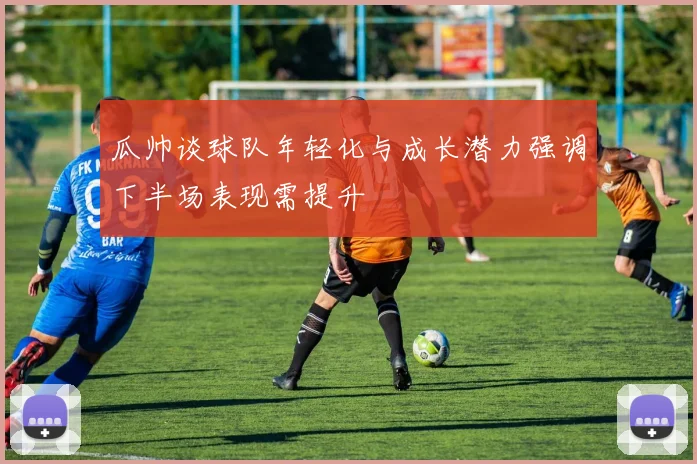 瓜帅谈球队年轻化与成长潜力强调下半场表现需提升