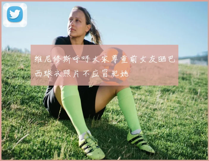 维尼修斯呼吁大家尊重前女友晒巴西球衣照片不应冒犯她