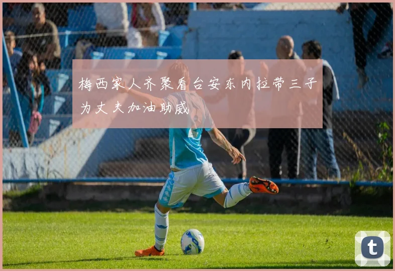 梅西家人齐聚看台安东内拉带三子为丈夫加油助威