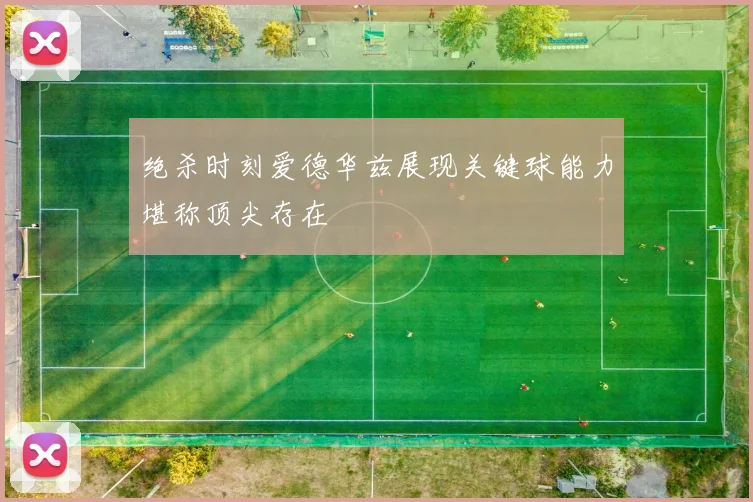 绝杀时刻爱德华兹展现关键球能力堪称顶尖存在